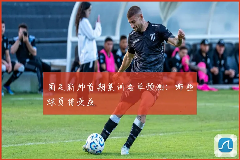 国足新帅首期集训名单预测:哪些球员将受益