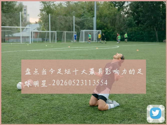 盘点当今足坛十大最具影响力的足球明星_20260523113554