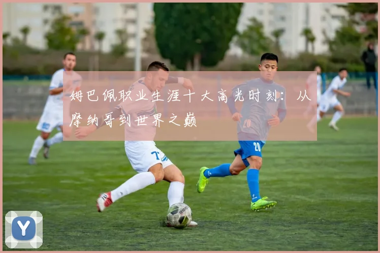 姆巴佩职业生涯十大高光时刻:从摩纳哥到世界之巅