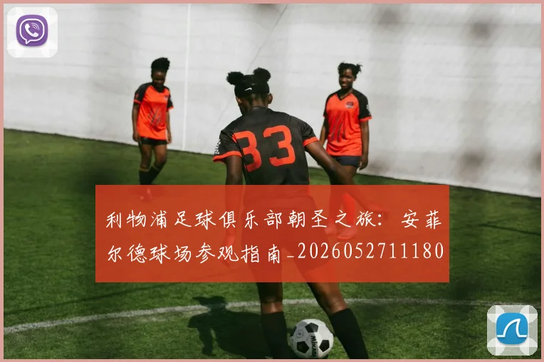 利物浦足球俱乐部朝圣之旅:安菲尔德球场参观指南_20260527111806_20260609132425