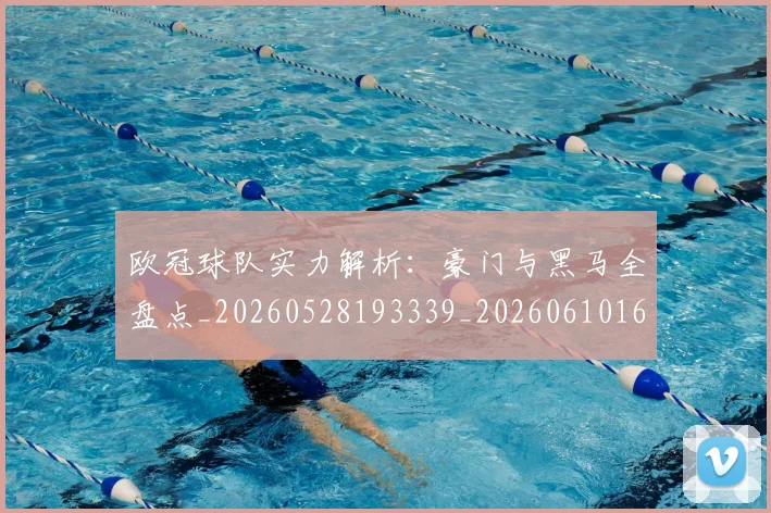 欧冠球队实力解析:豪门与黑马全盘点_20260528193339_20260610165954