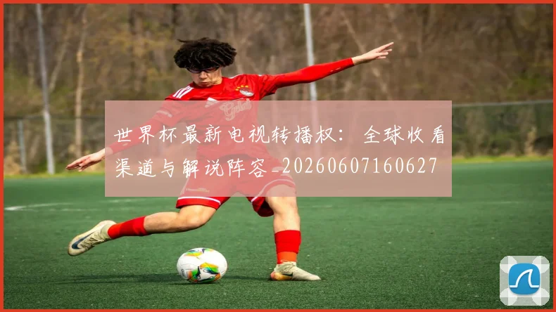 世界杯最新电视转播权:全球收看渠道与解说阵容_20260607160627