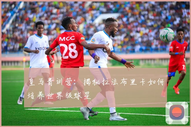 皇马青训营:揭秘拉法布里卡如何培养世界级球星