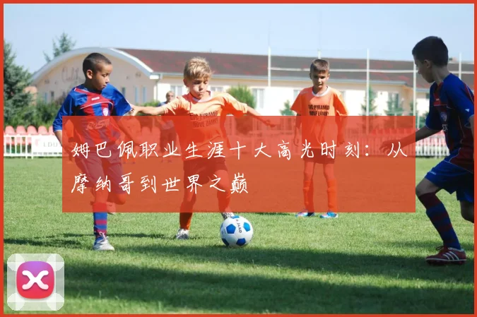 姆巴佩职业生涯十大高光时刻:从摩纳哥到世界之巅